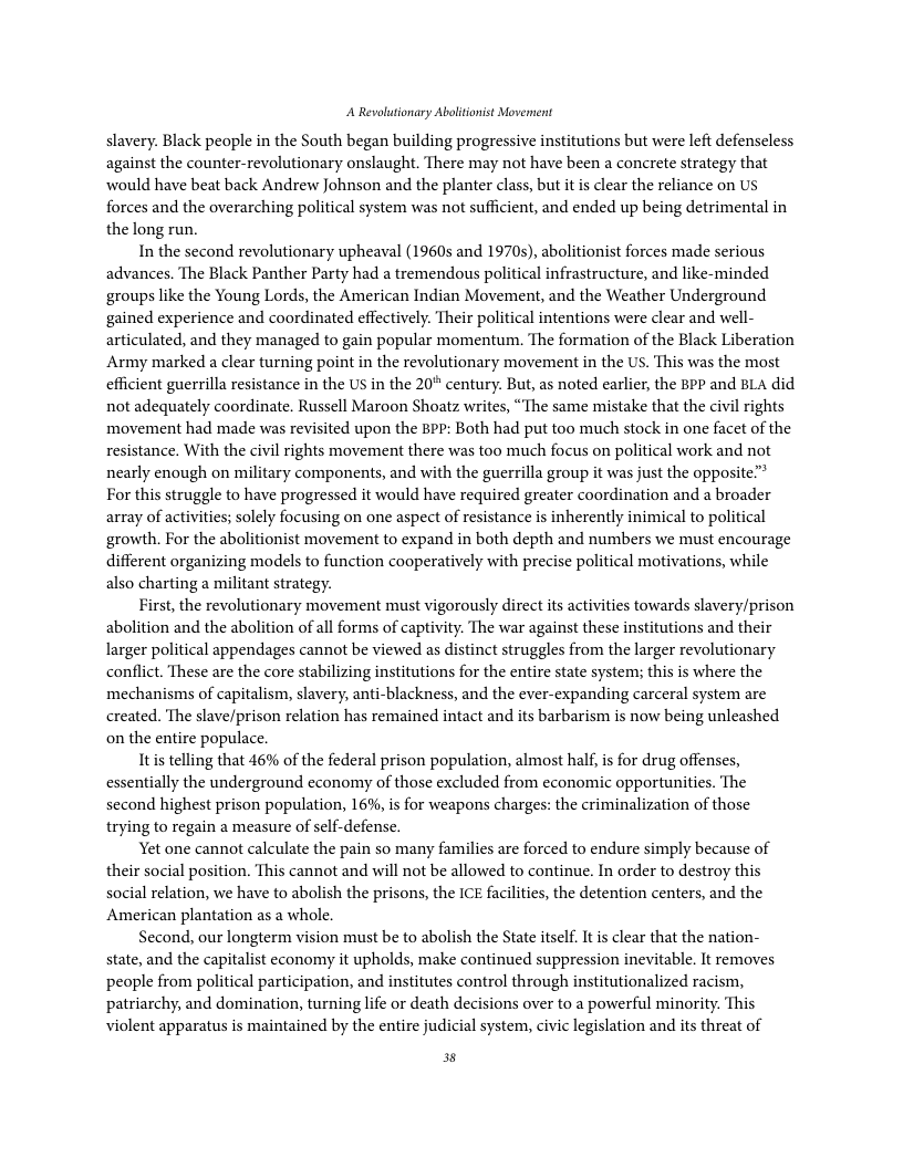 A Revolutionary Ablitonist Movennent slavery. Black people in the South began building progressive institutions but were left defenscless against the counter-revolutionary onslaught. There may not have been a concrete strategy that would have beat back Andrew Johnson and the planter class, but it is clear the reliance on Us forces and the overarching political system was not sufficient, and ended up being detrimental in the long run. In the second revolutionary upheaval (1960s and 1970s), abolitionist forces made serious advances. The Black Panther Party had a tremendous political infrastructure, and like-minded ‘groups like the Young Lords, the American Indian Movement, and the Weather Underground gained experience and coordinated effectively. Their political intentions were clear and well- articulated, and they managed to gain popular momentum. The formation of the Black Liberation Army marked a clear turning point in the revolutionary movement in the US. This was the most efficient guerrilla resistance in the US in the 20° century. But, as noted earlier, the BPP and BLA did not adequately coordinate. Russell Maroon Shoatz writes, “The same mistake that the civil rights movement had made was revisited upon the BPP: Both had put too much stock in one facet of the resistance. With the civil rights movement there was too much focus on political work and not nearly enough on military components, and with the guerrilla group it was just the opposite”” For this struggle to have progressed it would have required greater coordination and a broader array of activities; solely focusing on one aspect of resistance s inherently inimical to political growth. For the abolitionist movement to expand in both depth and numbers we must encourage different organizing models to function cooperatively with precise political motivations, while also charting a militant strategy. First, the revolutionary movement must vigorously direct its activities towards slavery/prison abolition and the abolition of all forms of captivity. The war against these institutions and their larger political appendages cannot be viewed as distinct struggles from the larger revolutionary conflict. These are the core stabilizing institutions for the entire state systems; this is where the mechanisms of capitalism, slavery, anti-blackness, and the ever-expanding carceral system are created. The slave/prison relation has remained intact and its barbarism is now being unleashed on the entire populace. Itis telling that 46% of the federal prison population, almost hal, is for drug offenses, essentially the underground economy of those excluded from economic opportunities. The second highest prison population, 16%, is for weapons charges: the criminalization of those trying to regain a measure of sclf-defense. Yet one cannot calculate the pain so many families are forced to endure simply because of their social position. This cannot and will not be allowed to continue. In order to destroy this social relation, we have to abolish the prisons, the ICE faciliies, the detention centers, and the American plantation as a whole, Second, our longterm vision must be to abolish the State itself. It is clear that the nation- state, and the capitalist economy it upholds, make continued suppression inevitable. It removes people from political participation, and institutes control through institutionalized racism, patriarchy, and domination, turning life or death decisions over to a powerful minority. This violent apparatus is maintained by the entire judicial system, civic legislation and its threat of 3
